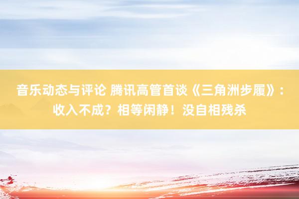 音乐动态与评论 腾讯高管首谈《三角洲步履》：收入不成？相等闲静！没自相残杀