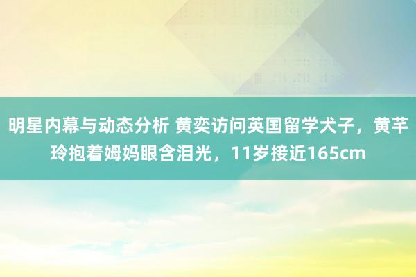 明星内幕与动态分析 黄奕访问英国留学犬子，黄芊玲抱着姆妈眼含泪光，11岁接近165cm