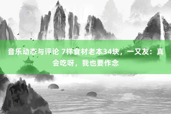 音乐动态与评论 7样食材老本34块，一又友：真会吃呀，我也要作念