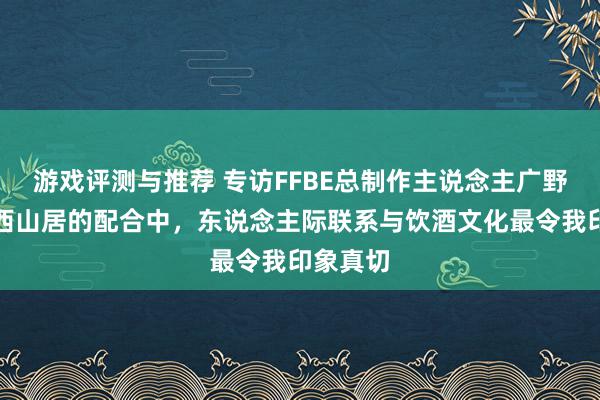 游戏评测与推荐 专访FFBE总制作主说念主广野启：与西山居的配合中，东说念主际联系与饮酒文化最令我印象真切