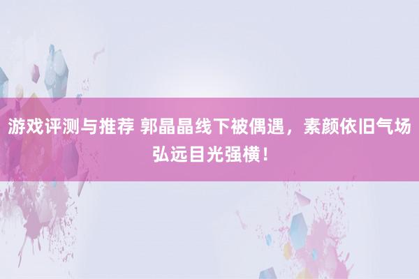 游戏评测与推荐 郭晶晶线下被偶遇，素颜依旧气场弘远目光强横！