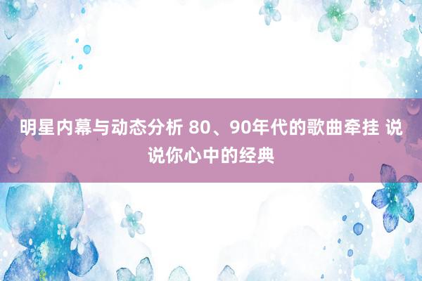 明星内幕与动态分析 80、90年代的歌曲牵挂 说说你心中的经典