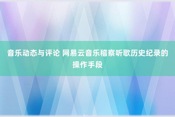 音乐动态与评论 网易云音乐稽察听歌历史纪录的操作手段