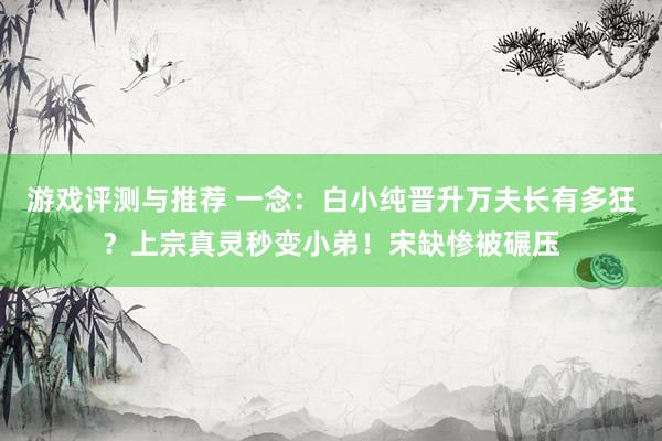 游戏评测与推荐 一念：白小纯晋升万夫长有多狂？上宗真灵秒变小弟！宋缺惨被碾压