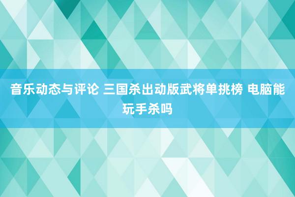 音乐动态与评论 三国杀出动版武将单挑榜 电脑能玩手杀吗