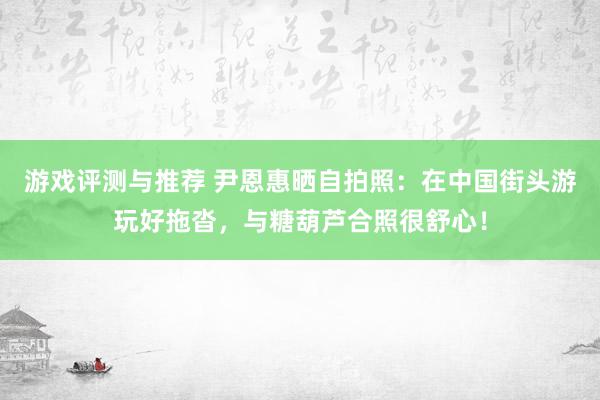 游戏评测与推荐 尹恩惠晒自拍照：在中国街头游玩好拖沓，与糖葫芦合照很舒心！