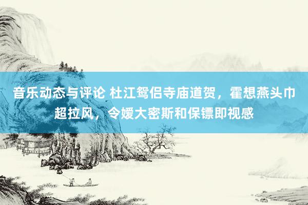 音乐动态与评论 杜江鸳侣寺庙道贺，霍想燕头巾超拉风，令嫒大密斯和保镖即视感