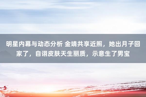 明星内幕与动态分析 金靖共享近照，她出月子回家了，自诩皮肤天生丽质，示意生了男宝