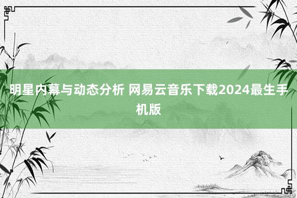 明星内幕与动态分析 网易云音乐下载2024最生手机版