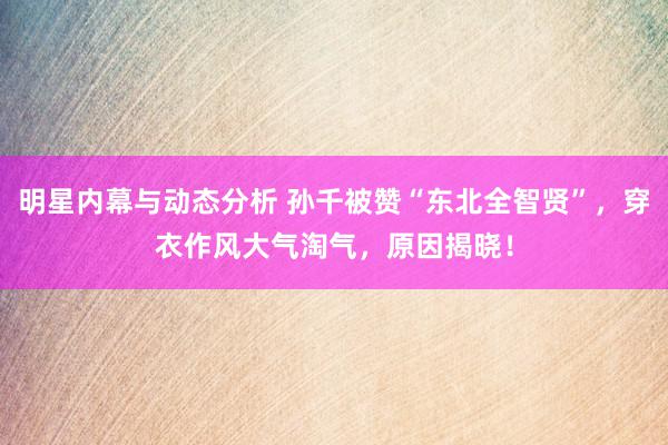 明星内幕与动态分析 孙千被赞“东北全智贤”，穿衣作风大气淘气，原因揭晓！