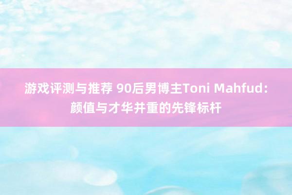 游戏评测与推荐 90后男博主Toni Mahfud：颜值与才华并重的先锋标杆