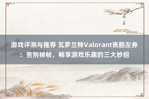 游戏评测与推荐 瓦罗兰特Valorant丧胆左券：告别掉帧，畅享游戏乐趣的三大妙招