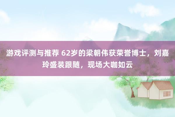 游戏评测与推荐 62岁的梁朝伟获荣誉博士，刘嘉玲盛装跟随，现场大咖如云