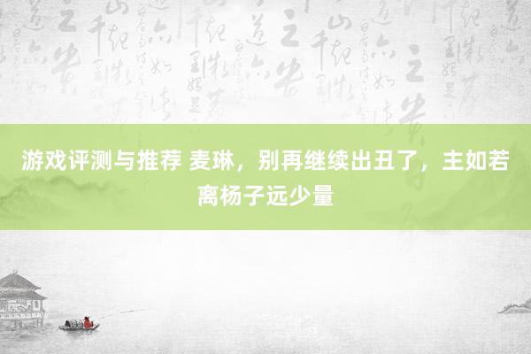 游戏评测与推荐 麦琳，别再继续出丑了，主如若离杨子远少量