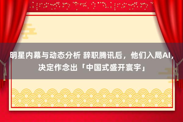 明星内幕与动态分析 辞职腾讯后，他们入局AI，决定作念出「中国式盛开寰宇」