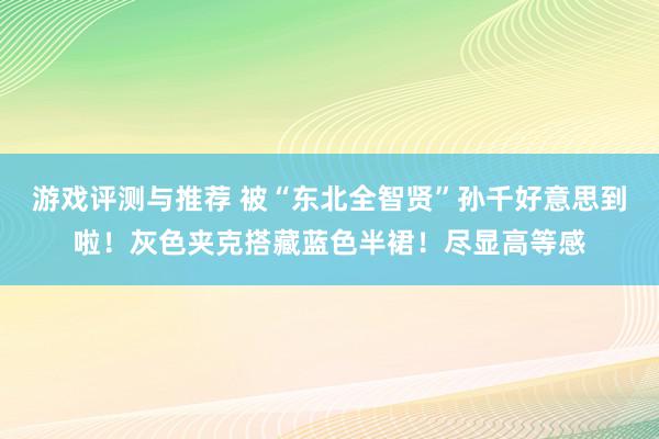 游戏评测与推荐 被“东北全智贤”孙千好意思到啦！灰色夹克搭藏蓝色半裙！尽显高等感