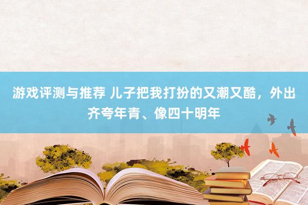 游戏评测与推荐 儿子把我打扮的又潮又酷，外出齐夸年青、像四十明年