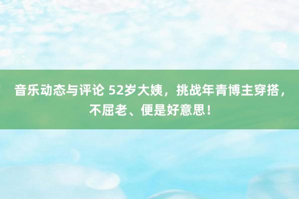 音乐动态与评论 52岁大姨，挑战年青博主穿搭，不屈老、便是好意思！