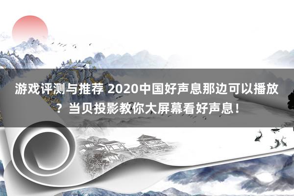 游戏评测与推荐 2020中国好声息那边可以播放？当贝投影教你大屏幕看好声息！