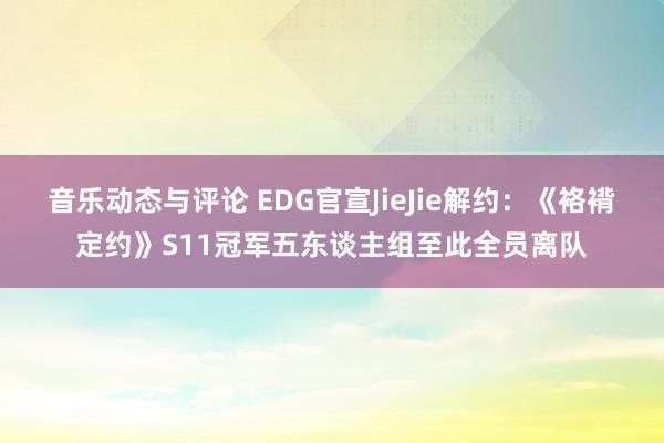 音乐动态与评论 EDG官宣JieJie解约：《袼褙定约》S11冠军五东谈主组至此全员离队