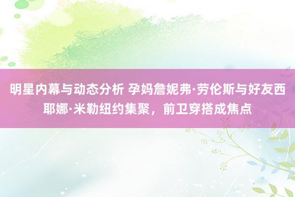 明星内幕与动态分析 孕妈詹妮弗·劳伦斯与好友西耶娜·米勒纽约集聚，前卫穿搭成焦点