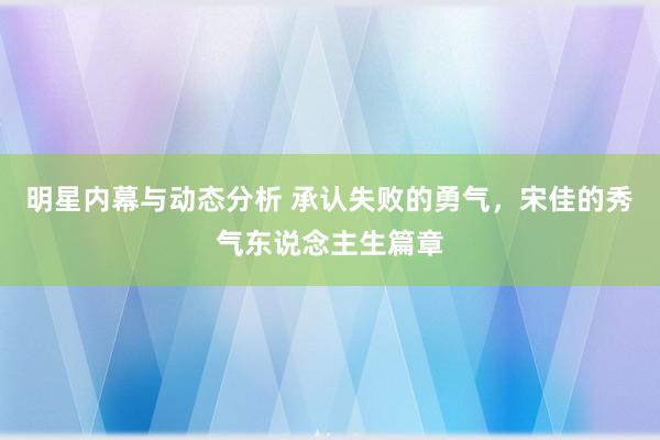 明星内幕与动态分析 承认失败的勇气，宋佳的秀气东说念主生篇章