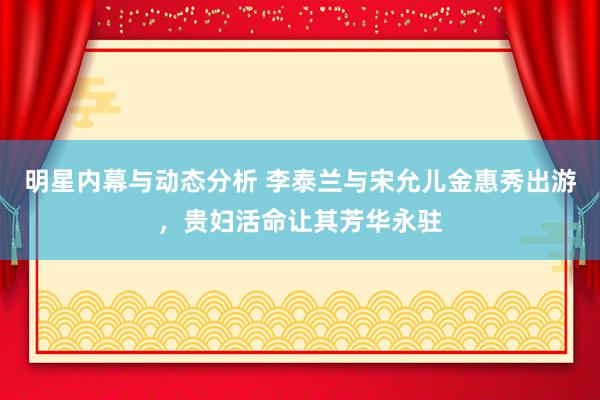 明星内幕与动态分析 李泰兰与宋允儿金惠秀出游，贵妇活命让其芳华永驻