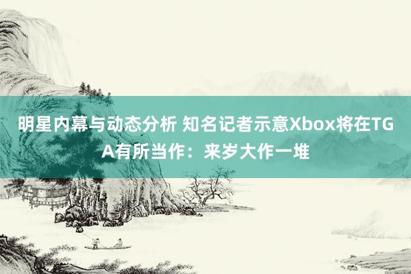 明星内幕与动态分析 知名记者示意Xbox将在TGA有所当作：来岁大作一堆