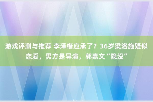 游戏评测与推荐 李泽楷应承了？36岁梁洛施疑似恋爱，男方是导演，郭嘉文“隐没”