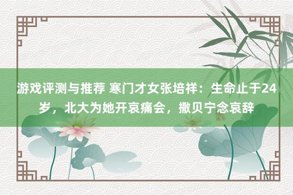 游戏评测与推荐 寒门才女张培祥：生命止于24岁，北大为她开哀痛会，撒贝宁念哀辞