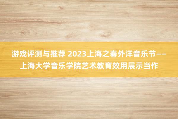 游戏评测与推荐 2023上海之春外洋音乐节——上海大学音乐学院艺术教育效用展示当作