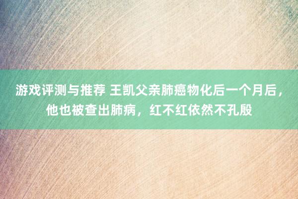 游戏评测与推荐 王凯父亲肺癌物化后一个月后，他也被查出肺病，红不红依然不孔殷