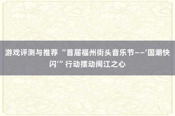 游戏评测与推荐 “首届福州街头音乐节——‘国潮快闪’”行动摆动闽江之心