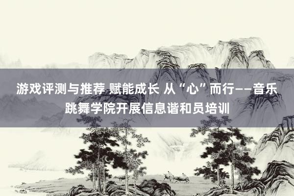 游戏评测与推荐 赋能成长 从“心”而行——音乐跳舞学院开展信息谐和员培训