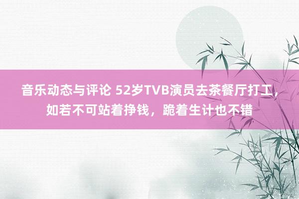 音乐动态与评论 52岁TVB演员去茶餐厅打工，如若不可站着挣钱，跪着生计也不错