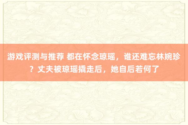 游戏评测与推荐 都在怀念琼瑶，谁还难忘林婉珍？丈夫被琼瑶撬走后，她自后若何了