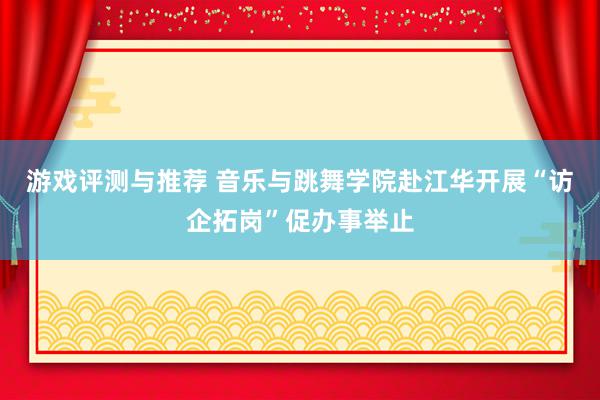 游戏评测与推荐 音乐与跳舞学院赴江华开展“访企拓岗”促办事举止