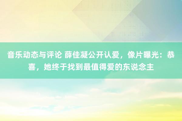 音乐动态与评论 薛佳凝公开认爱，像片曝光：恭喜，她终于找到最值得爱的东说念主