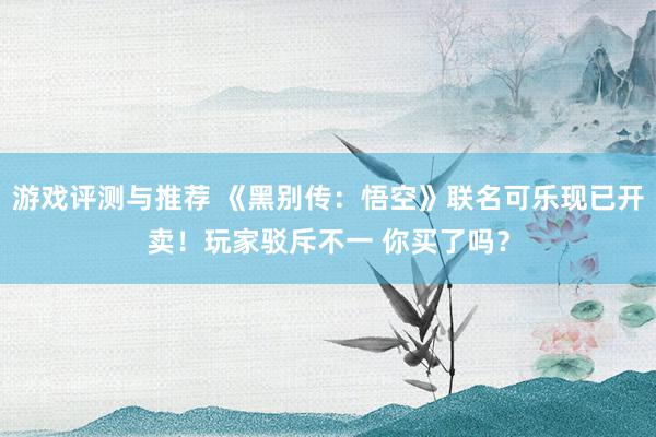 游戏评测与推荐 《黑别传：悟空》联名可乐现已开卖！玩家驳斥不一 你买了吗？