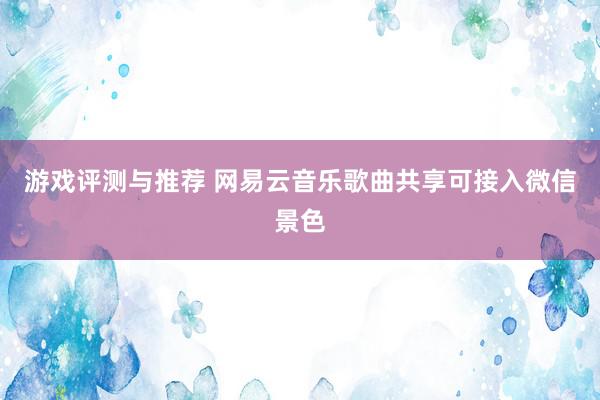 游戏评测与推荐 网易云音乐歌曲共享可接入微信景色