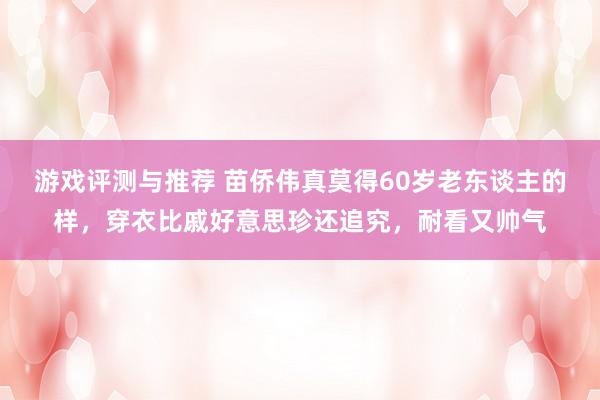 游戏评测与推荐 苗侨伟真莫得60岁老东谈主的样，穿衣比戚好意思珍还追究，耐看又帅气