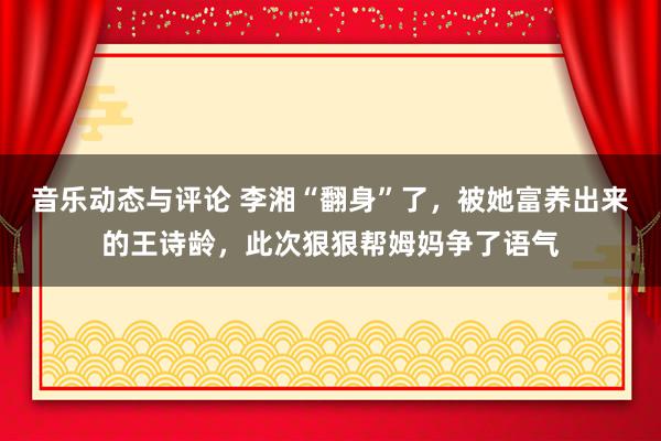 音乐动态与评论 李湘“翻身”了，被她富养出来的王诗龄，此次狠狠帮姆妈争了语气