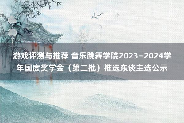 游戏评测与推荐 音乐跳舞学院2023—2024学年国度奖学金（第二批）推选东谈主选公示