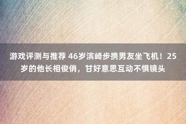 游戏评测与推荐 46岁滨崎步携男友坐飞机！25岁的他长相俊俏，甘好意思互动不惧镜头