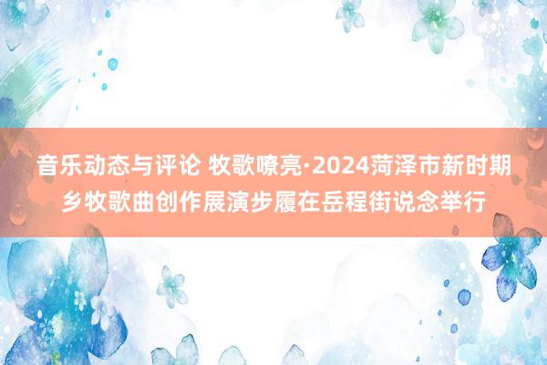 音乐动态与评论 牧歌嘹亮·2024菏泽市新时期乡牧歌曲创作展演步履在岳程街说念举行