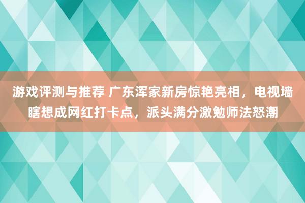 游戏评测与推荐 广东浑家新房惊艳亮相，电视墙瞎想成网红打卡点，派头满分激勉师法怒潮