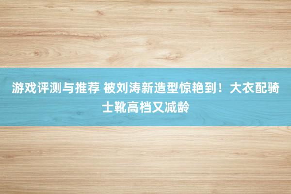 游戏评测与推荐 被刘涛新造型惊艳到！大衣配骑士靴高档又减龄