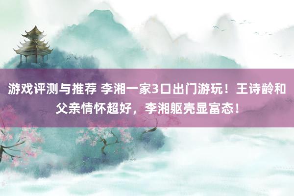 游戏评测与推荐 李湘一家3口出门游玩！王诗龄和父亲情怀超好，李湘躯壳显富态！