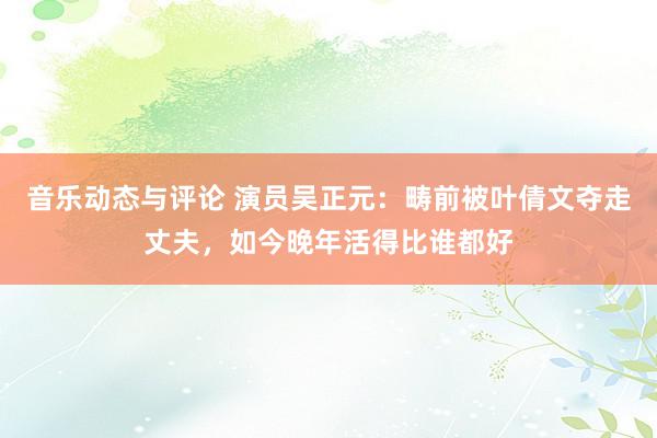 音乐动态与评论 演员吴正元：畴前被叶倩文夺走丈夫，如今晚年活得比谁都好