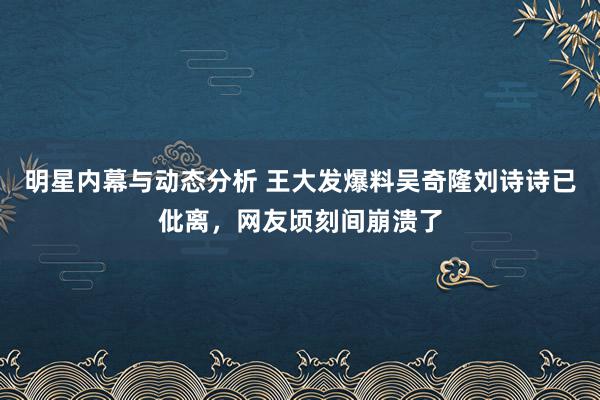 明星内幕与动态分析 王大发爆料吴奇隆刘诗诗已仳离，网友顷刻间崩溃了